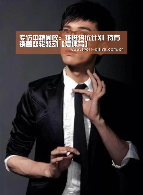 专访中粮周政:推进培优计划 持有销售双轮驱动【爱体育】(图2) 爱体育